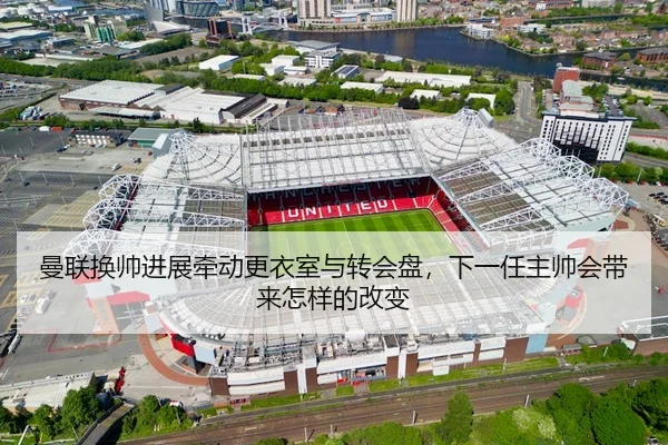 曼联换帅进展牵动更衣室与转会盘，下一任主帅会带来怎样的改变