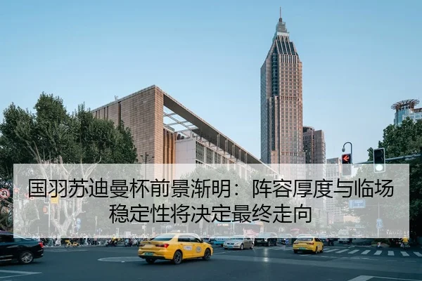 国羽苏迪曼杯前景渐明：阵容厚度与临场稳定性将决定最终走向