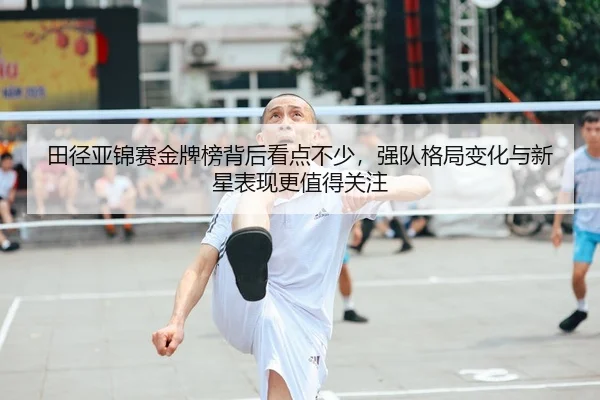 田径亚锦赛金牌榜背后看点不少,强队格局变化与新星表现更值得关注
